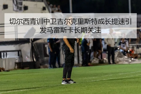 切尔西青训中卫吉尔克里斯特成长提速引发马雷斯卡长期关注